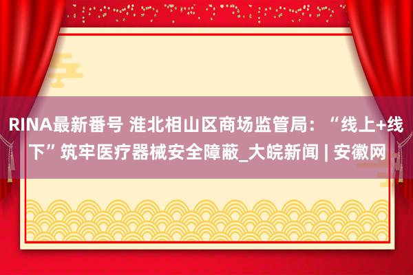 RINA最新番号 淮北相山区商场监管局：“线上+线下”筑牢医疗器械安全障蔽_大皖新闻 | 安徽网