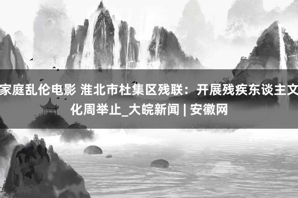 家庭乱伦电影 淮北市杜集区残联：开展残疾东谈主文化周举止_大皖新闻 | 安徽网