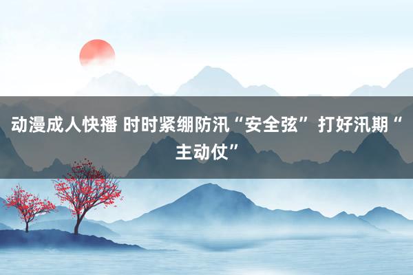 动漫成人快播 时时紧绷防汛“安全弦” 打好汛期“主动仗”