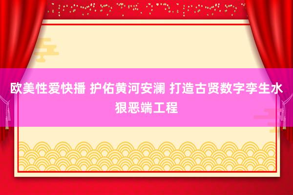 欧美性爱快播 护佑黄河安澜 打造古贤数字孪生水狠恶端工程