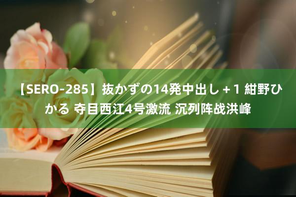 【SERO-285】抜かずの14発中出し＋1 紺野ひかる 夺目西江4号激流 沉列阵战洪峰