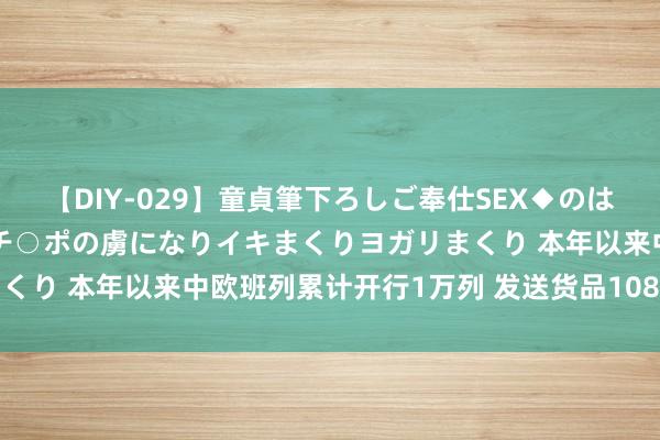 【DIY-029】童貞筆下ろしご奉仕SEX◆のはずが媚薬で一転！！童貞チ○ポの虜になりイキまくりヨガリまくり 本年以来中欧班列累计开行1万列 发送货品108.3万标箱