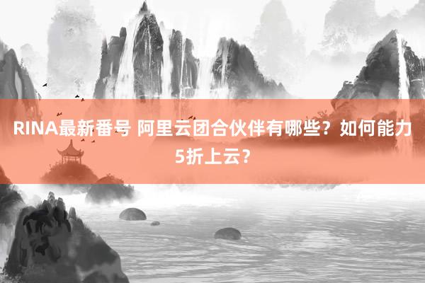 RINA最新番号 阿里云团合伙伴有哪些？如何能力5折上云？