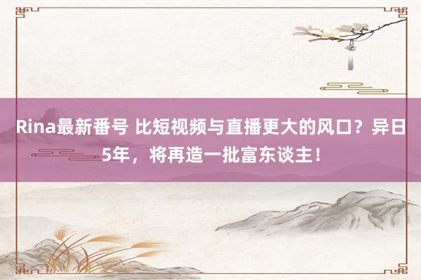 Rina最新番号 比短视频与直播更大的风口？异日5年，将再造一批富东谈主！