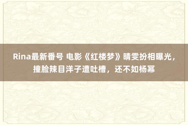 Rina最新番号 电影《红楼梦》晴雯扮相曝光，撞脸辣目洋子遭吐槽，还不如杨幂