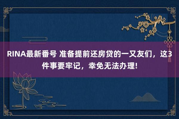 RINA最新番号 准备提前还房贷的一又友们，这3件事要牢记，幸免无法办理!