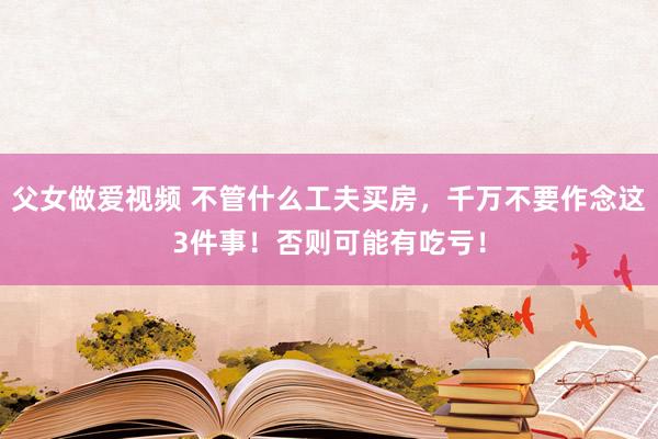 父女做爱视频 不管什么工夫买房，千万不要作念这3件事！否则可能有吃亏！