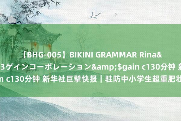 【BHG-005】BIKINI GRAMMAR Rina</a>2017-04-23ゲインコーポレーション&$gain c130分钟 新华社巨擘快报｜驻防中小学生超重肥壮最新计谋来了！