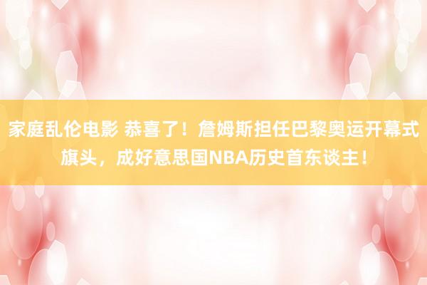 家庭乱伦电影 恭喜了！詹姆斯担任巴黎奥运开幕式旗头，成好意思国NBA历史首东谈主！