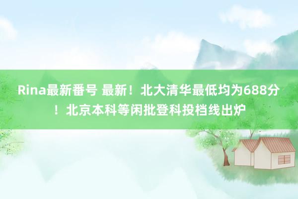 Rina最新番号 最新！北大清华最低均为688分！北京本科等闲批登科投档线出炉