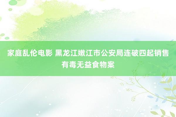 家庭乱伦电影 黑龙江嫩江市公安局连破四起销售有毒无益食物案