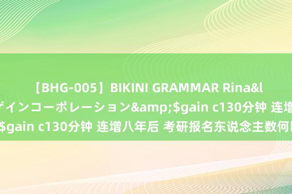 【BHG-005】BIKINI GRAMMAR Rina</a>2017-04-23ゲインコーポレーション&$gain c130分钟 连增八年后 考研报名东说念主数何以减少