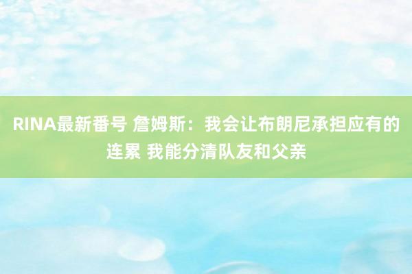 RINA最新番号 詹姆斯：我会让布朗尼承担应有的连累 我能分清队友和父亲