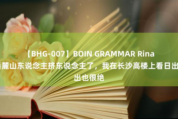 【BHG-007】BOIN GRAMMAR Rina 别再岳麓山东说念主挤东说念主了，我在长沙高楼上看日出也很绝