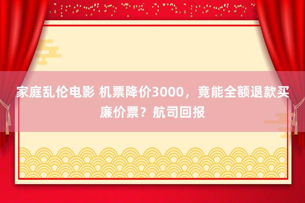 家庭乱伦电影 机票降价3000，竟能全额退款买廉价票？航司回报