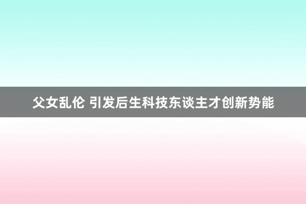 父女乱伦 引发后生科技东谈主才创新势能