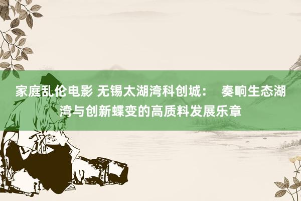 家庭乱伦电影 无锡太湖湾科创城：  奏响生态湖湾与创新蝶变的高质料发展乐章