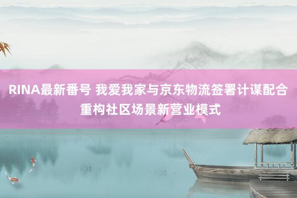 RINA最新番号 我爱我家与京东物流签署计谋配合 重构社区场景新营业模式