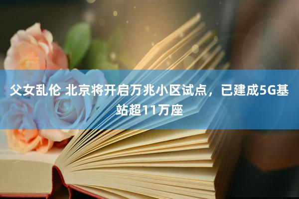 父女乱伦 北京将开启万兆小区试点，已建成5G基站超11万座