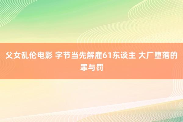 父女乱伦电影 字节当先解雇61东谈主 大厂堕落的罪与罚