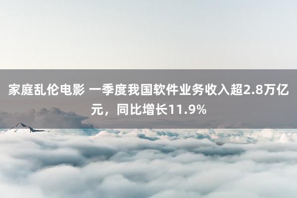 家庭乱伦电影 一季度我国软件业务收入超2.8万亿元，同比增长11.9%