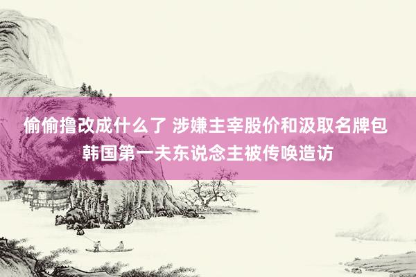 偷偷撸改成什么了 涉嫌主宰股价和汲取名牌包 韩国第一夫东说念主被传唤造访