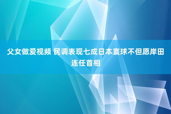 父女做爱视频 民调表现七成日本寰球不但愿岸田连任首相