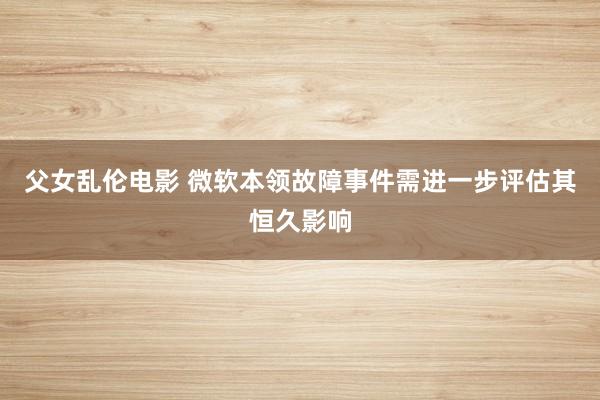 父女乱伦电影 微软本领故障事件需进一步评估其恒久影响