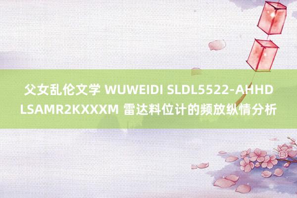 父女乱伦文学 WUWEIDI SLDL5522-AHHDLSAMR2KXXXM 雷达料位计的频放纵情分析