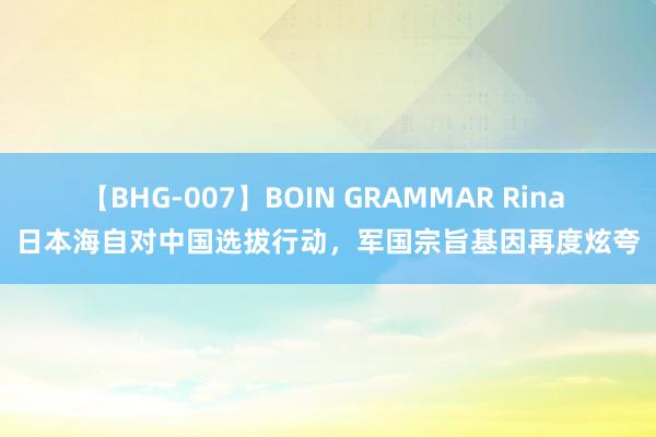 【BHG-007】BOIN GRAMMAR Rina 日本海自对中国选拔行动，军国宗旨基因再度炫夸