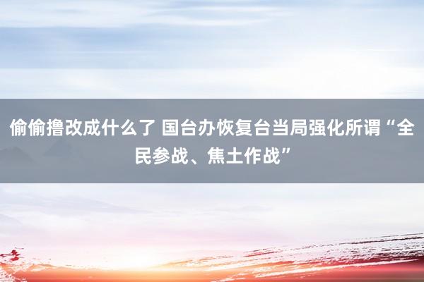 偷偷撸改成什么了 国台办恢复台当局强化所谓“全民参战、焦土作战”