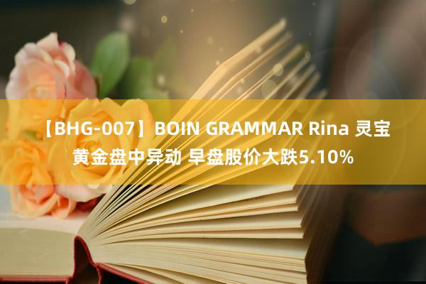 【BHG-007】BOIN GRAMMAR Rina 灵宝黄金盘中异动 早盘股价大跌5.10%