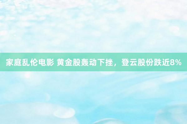 家庭乱伦电影 黄金股轰动下挫，登云股份跌近8%