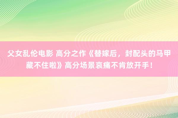 父女乱伦电影 高分之作《替嫁后，封配头的马甲藏不住啦》高分场景哀痛不肯放开手！