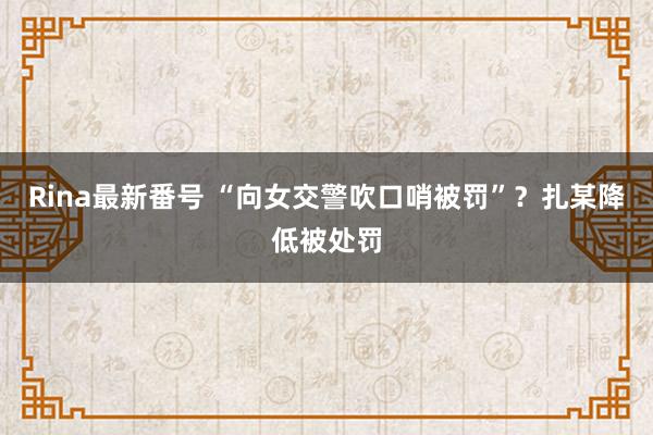 Rina最新番号 “向女交警吹口哨被罚”？扎某降低被处罚