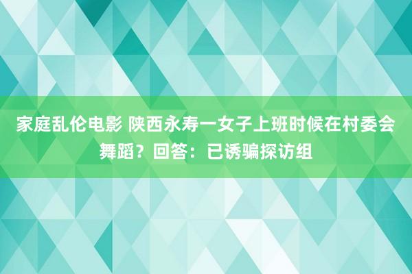 家庭乱伦电影 陕西永寿一女子上班时候在村委会舞蹈？回答：已诱骗探访组