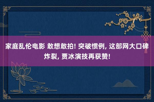 家庭乱伦电影 敢想敢拍! 突破惯例， 这部网大口碑炸裂， 贾冰演技再获赞!