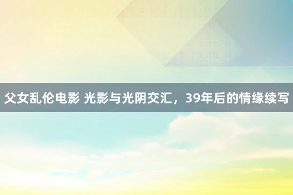 父女乱伦电影 光影与光阴交汇，39年后的情缘续写