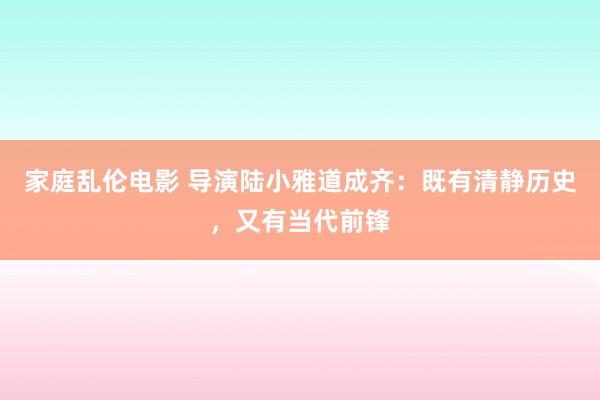 家庭乱伦电影 导演陆小雅道成齐：既有清静历史，又有当代前锋