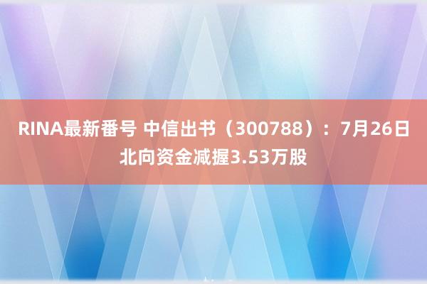 RINA最新番号 中信出书（300788）：7月26日北向资金减握3.53万股