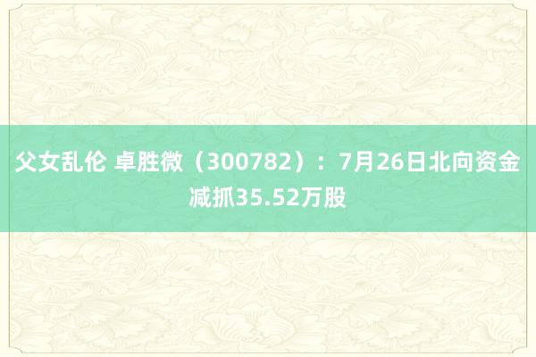 父女乱伦 卓胜微（300782）：7月26日北向资金减抓35.52万股