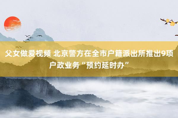 父女做爱视频 北京警方在全市户籍派出所推出9项户政业务“预约延时办”