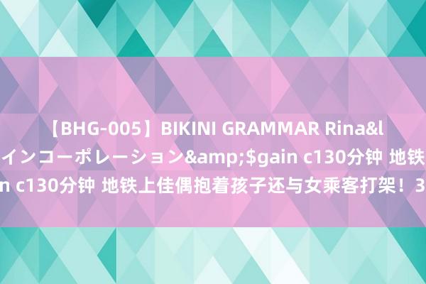 【BHG-005】BIKINI GRAMMAR Rina</a>2017-04-23ゲインコーポレーション&$gain c130分钟 地铁上佳偶抱着孩子还与女乘客打架！3东谈主被拘