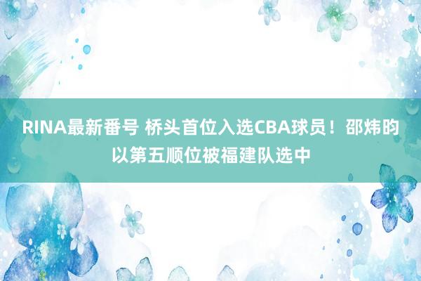 RINA最新番号 桥头首位入选CBA球员！邵炜昀以第五顺位被福建队选中