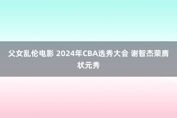 父女乱伦电影 2024年CBA选秀大会 谢智杰荣膺状元秀