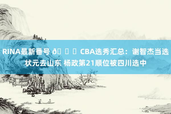 RINA最新番号 ?CBA选秀汇总：谢智杰当选状元去山东 杨政第21顺位被四川选中