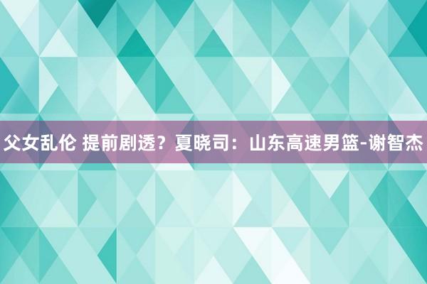 父女乱伦 提前剧透？夏晓司：山东高速男篮-谢智杰