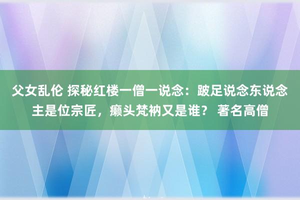 父女乱伦 探秘红楼一僧一说念：跛足说念东说念主是位宗匠，癞头梵衲又是谁？ 著名高僧