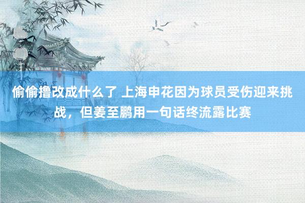 偷偷撸改成什么了 上海申花因为球员受伤迎来挑战，但姜至鹏用一句话终流露比赛