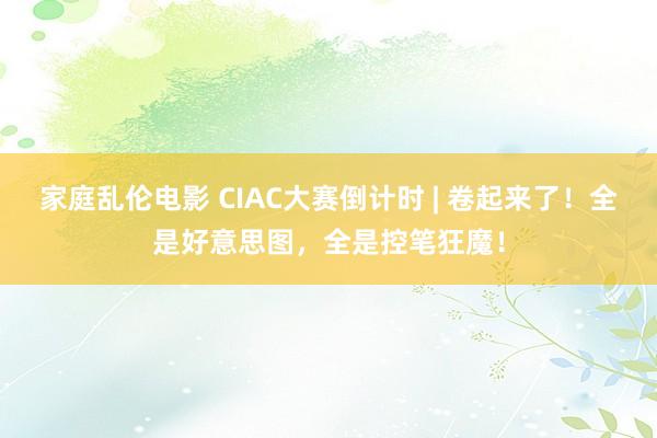 家庭乱伦电影 CIAC大赛倒计时 | 卷起来了！全是好意思图，全是控笔狂魔！